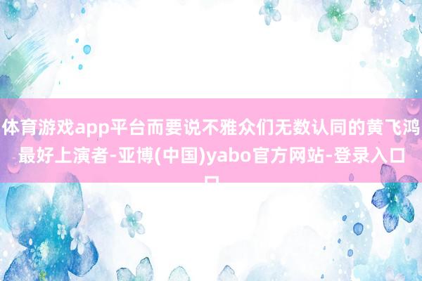 体育游戏app平台而要说不雅众们无数认同的黄飞鸿最好上演者-亚博(中国)yabo官方网站-登录入口