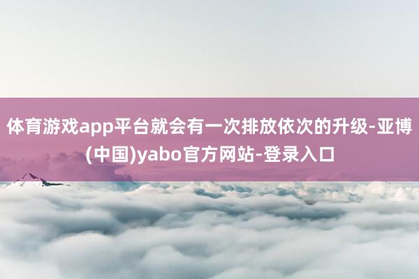 体育游戏app平台就会有一次排放依次的升级-亚博(中国)yabo官方网站-登录入口