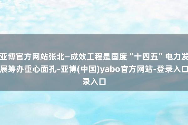 亚博官方网站张北—成效工程是国度“十四五”电力发展筹办重心面孔-亚博(中国)yabo官方网站-登录入口