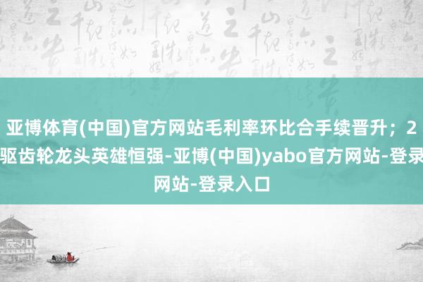 亚博体育(中国)官方网站毛利率环比合手续晋升；2）电驱齿轮龙头英雄恒强-亚博(中国)yabo官方网站-登录入口