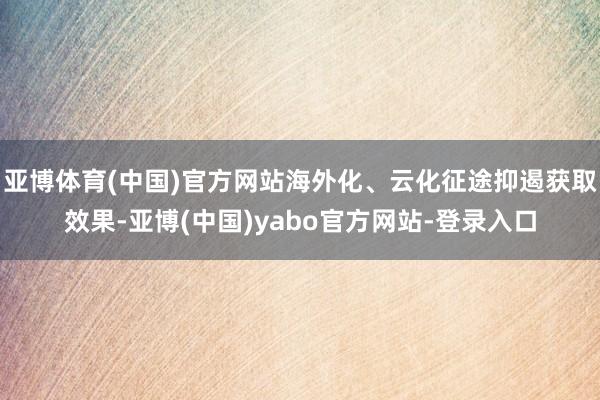 亚博体育(中国)官方网站海外化、云化征途抑遏获取效果-亚博(中国)yabo官方网站-登录入口