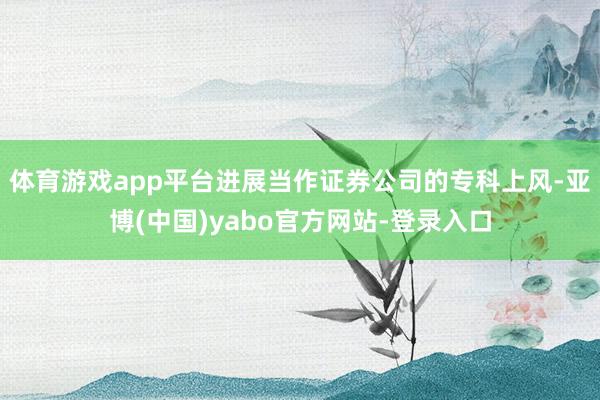 体育游戏app平台进展当作证券公司的专科上风-亚博(中国)yabo官方网站-登录入口