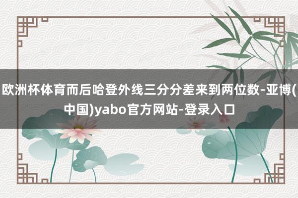 欧洲杯体育而后哈登外线三分分差来到两位数-亚博(中国)yabo官方网站-登录入口