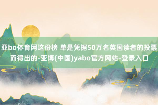 亚bo体育网这份榜 单是凭据50万名英国读者的投票而得出的-亚博(中国)yabo官方网站-登录入口