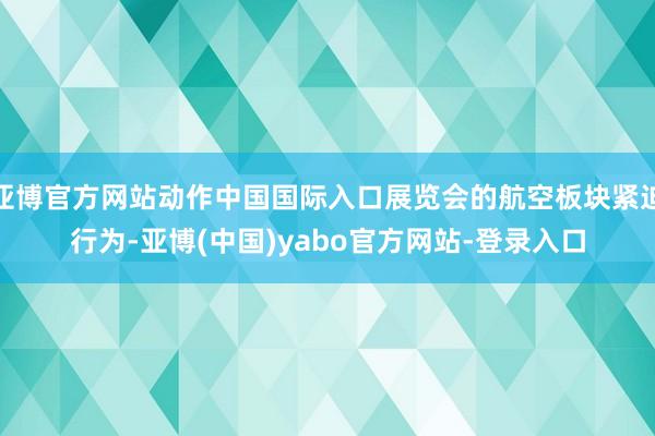 亚博官方网站动作中国国际入口展览会的航空板块紧迫行为-亚博(中国)yabo官方网站-登录入口