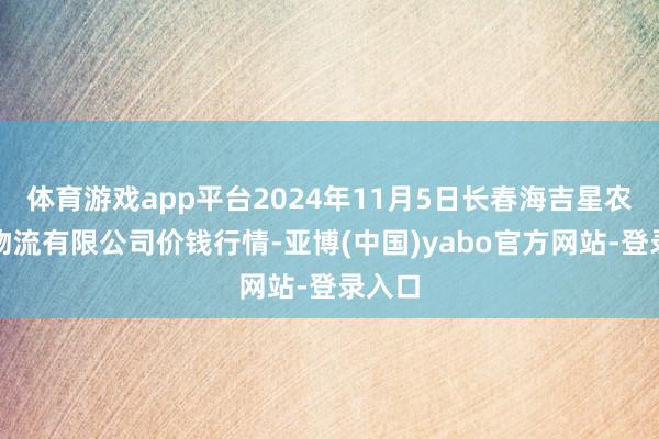 体育游戏app平台2024年11月5日长春海吉星农居品物流有限公司价钱行情-亚博(中国)yabo官方网站-登录入口