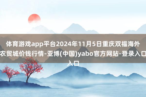 体育游戏app平台2024年11月5日重庆双福海外农贸城价钱行情-亚博(中国)yabo官方网站-登录入口