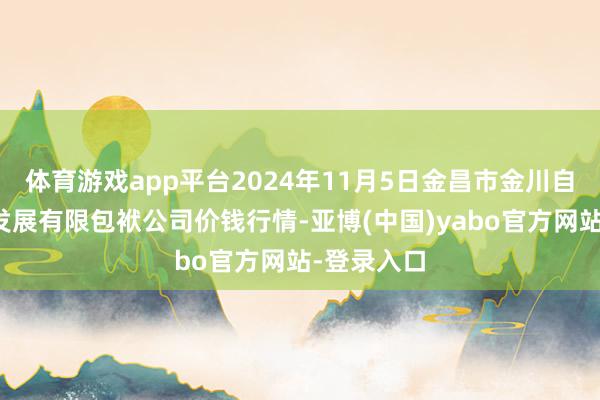 体育游戏app平台2024年11月5日金昌市金川自然农家具发展有限包袱公司价钱行情-亚博(中国)yabo官方网站-登录入口