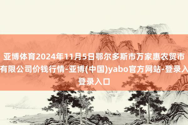 亚博体育2024年11月5日鄂尔多斯市万家惠农贸市集有限公司价钱行情-亚博(中国)yabo官方网站-登录入口