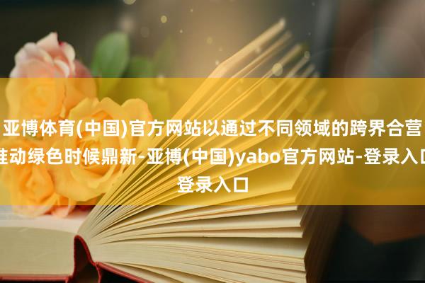 亚博体育(中国)官方网站以通过不同领域的跨界合营推动绿色时候鼎新-亚博(中国)yabo官方网站-登录入口