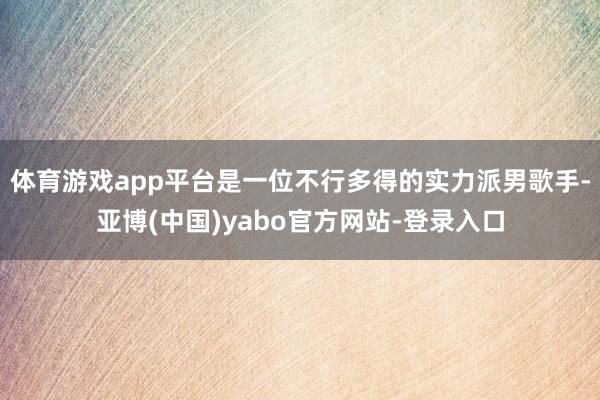 体育游戏app平台是一位不行多得的实力派男歌手-亚博(中国)yabo官方网站-登录入口