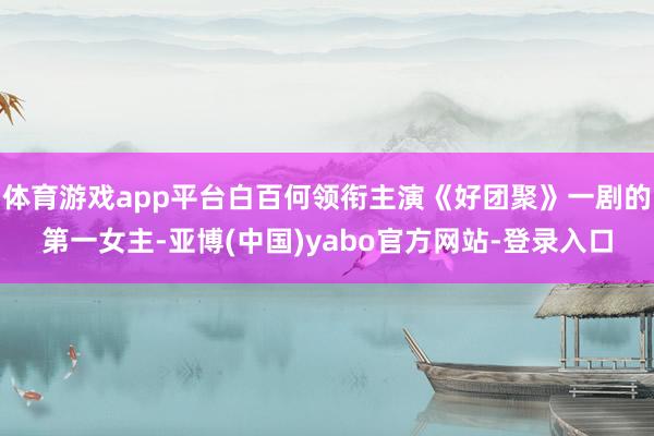 体育游戏app平台白百何领衔主演《好团聚》一剧的第一女主-亚博(中国)yabo官方网站-登录入口