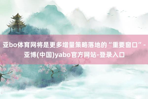 亚bo体育网将是更多增量策略落地的“重要窗口”-亚博(中国)yabo官方网站-登录入口