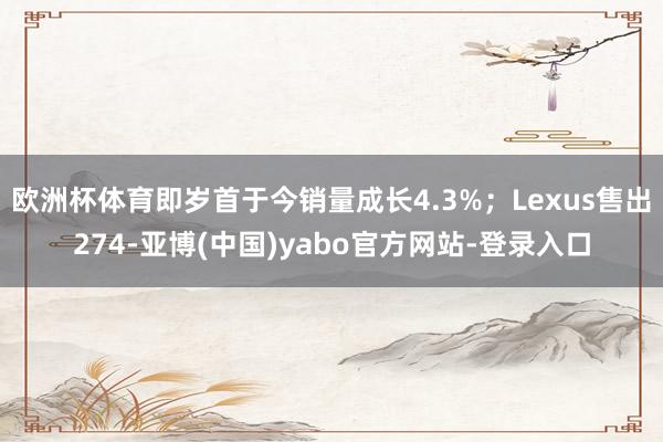 欧洲杯体育即岁首于今销量成长4.3%；Lexus售出274-亚博(中国)yabo官方网站-登录入口