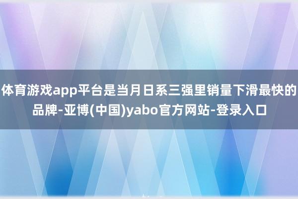 体育游戏app平台是当月日系三强里销量下滑最快的品牌-亚博(中国)yabo官方网站-登录入口