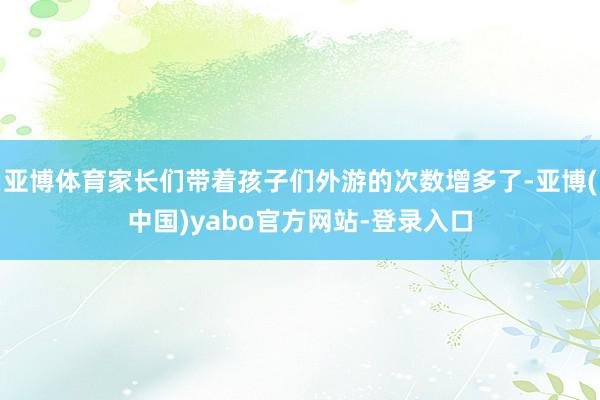 亚博体育家长们带着孩子们外游的次数增多了-亚博(中国)yabo官方网站-登录入口