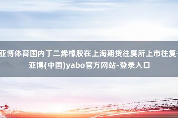 亚博体育国内丁二烯橡胶在上海期货往复所上市往复-亚博(中国)yabo官方网站-登录入口