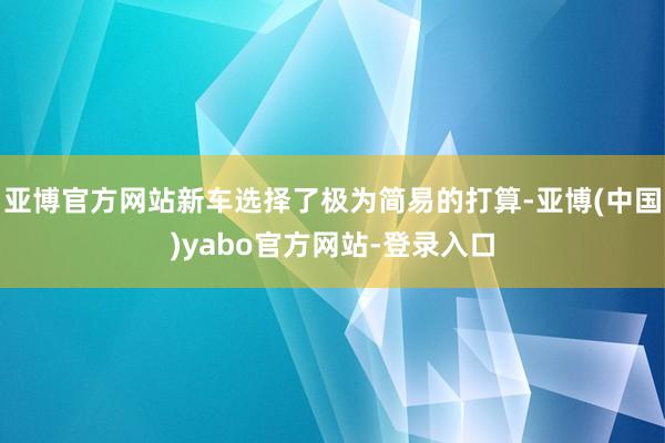 亚博官方网站新车选择了极为简易的打算-亚博(中国)yabo官方网站-登录入口