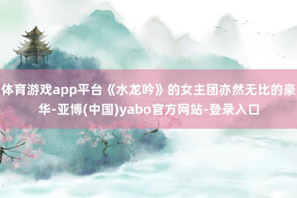 体育游戏app平台《水龙吟》的女主团亦然无比的豪华-亚博(中国)yabo官方网站-登录入口