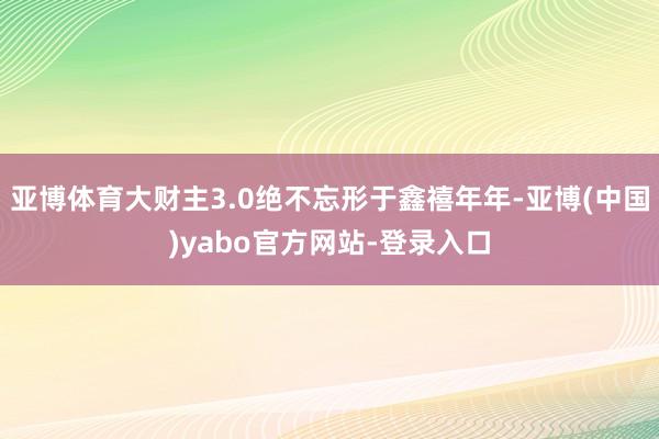 亚博体育大财主3.0绝不忘形于鑫禧年年-亚博(中国)yabo官方网站-登录入口