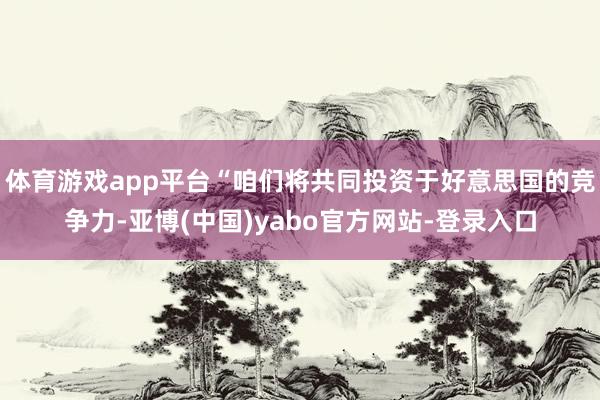 体育游戏app平台“咱们将共同投资于好意思国的竞争力-亚博(中国)yabo官方网站-登录入口