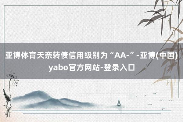 亚博体育天奈转债信用级别为“AA-”-亚博(中国)yabo官方网站-登录入口