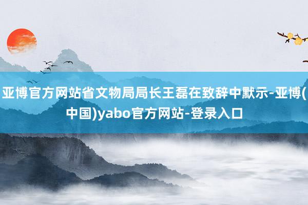 亚博官方网站省文物局局长王磊在致辞中默示-亚博(中国)yabo官方网站-登录入口