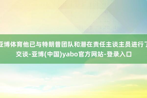 亚博体育他已与特朗普团队和潜在责任主谈主员进行了交谈-亚博(中国)yabo官方网站-登录入口