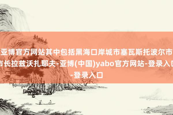 亚博官方网站其中包括黑海口岸城市塞瓦斯托波尔市市长拉兹沃扎耶夫-亚博(中国)yabo官方网站-登录入口