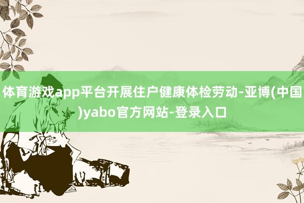 体育游戏app平台开展住户健康体检劳动-亚博(中国)yabo官方网站-登录入口