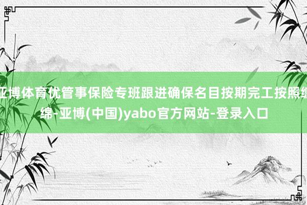 亚博体育优管事保险专班跟进确保名目按期完工按照缠绵-亚博(中国)yabo官方网站-登录入口