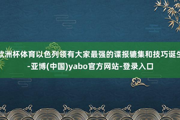 欧洲杯体育以色列领有大家最强的谍报辘集和技巧诞生-亚博(中国)yabo官方网站-登录入口