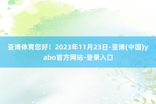 亚博体育您好！2023年11月23日-亚博(中国)yabo官方网站-登录入口