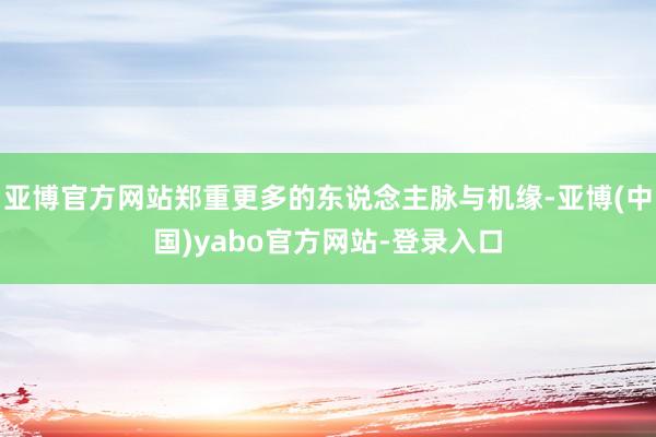 亚博官方网站郑重更多的东说念主脉与机缘-亚博(中国)yabo官方网站-登录入口