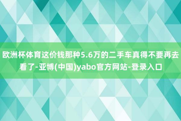 欧洲杯体育这价钱那种5.6万的二手车真得不要再去看了-亚博(中国)yabo官方网站-登录入口