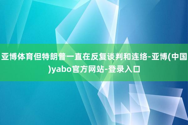 亚博体育但特朗普一直在反复谈判和连络-亚博(中国)yabo官方网站-登录入口