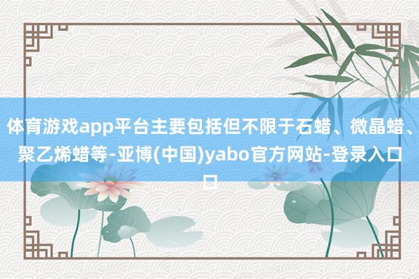 体育游戏app平台主要包括但不限于石蜡、微晶蜡、聚乙烯蜡等-亚博(中国)yabo官方网站-登录入口