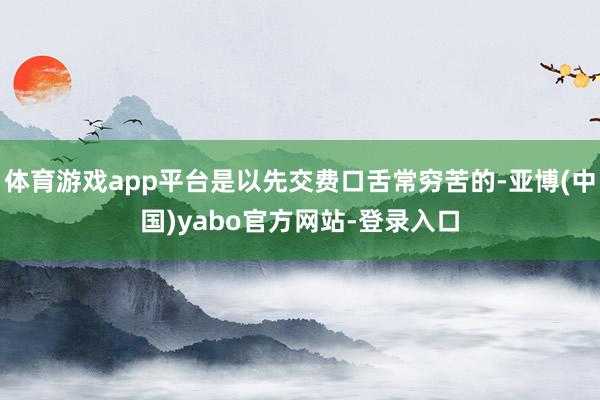 体育游戏app平台是以先交费口舌常穷苦的-亚博(中国)yabo官方网站-登录入口