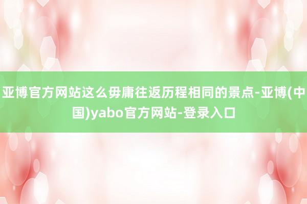 亚博官方网站这么毋庸往返历程相同的景点-亚博(中国)yabo官方网站-登录入口