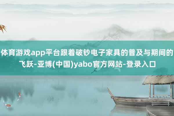 体育游戏app平台跟着破钞电子家具的普及与期间的飞跃-亚博(中国)yabo官方网站-登录入口