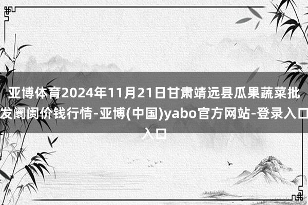 亚博体育2024年11月21日甘肃靖远县瓜果蔬菜批发阛阓价钱行情-亚博(中国)yabo官方网站-登录入口