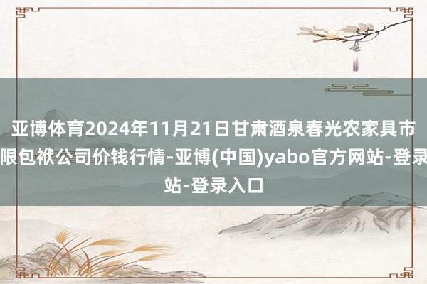 亚博体育2024年11月21日甘肃酒泉春光农家具市集有限包袱公司价钱行情-亚博(中国)yabo官方网站-登录入口