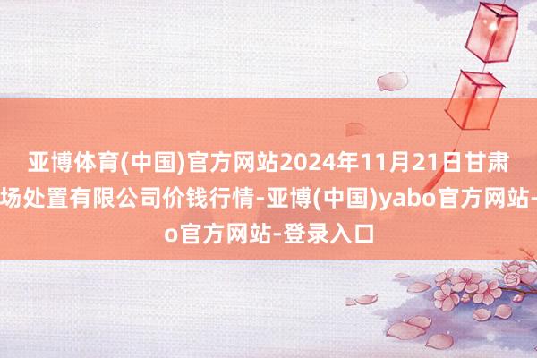 亚博体育(中国)官方网站2024年11月21日甘肃陇国源商场处置有限公司价钱行情-亚博(中国)yabo官方网站-登录入口