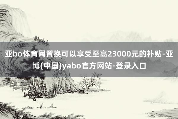 亚bo体育网置换可以享受至高23000元的补贴-亚博(中国)yabo官方网站-登录入口