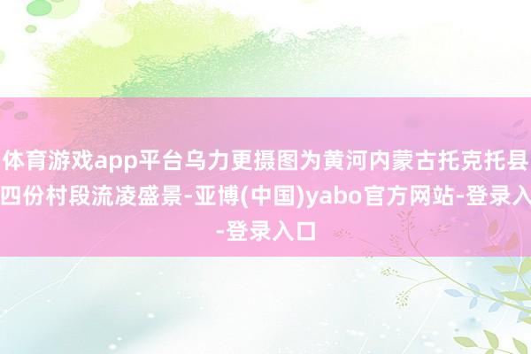 体育游戏app平台乌力更摄图为黄河内蒙古托克托县什四份村段流凌盛景-亚博(中国)yabo官方网站-登录入口