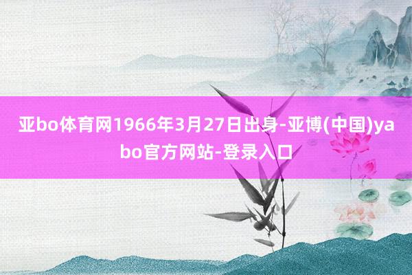 亚bo体育网1966年3月27日出身-亚博(中国)yabo官方网站-登录入口