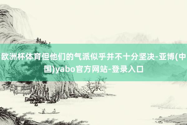 欧洲杯体育但他们的气派似乎并不十分坚决-亚博(中国)yabo官方网站-登录入口