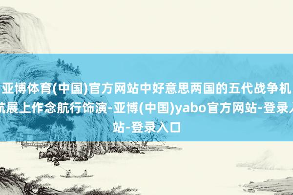 亚博体育(中国)官方网站中好意思两国的五代战争机在航展上作念航行饰演-亚博(中国)yabo官方网站-登录入口