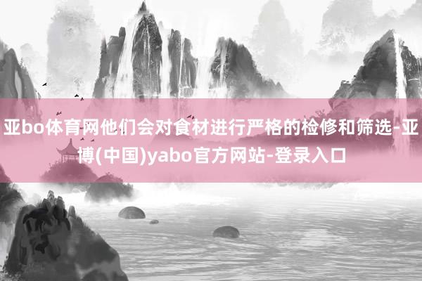 亚bo体育网他们会对食材进行严格的检修和筛选-亚博(中国)yabo官方网站-登录入口