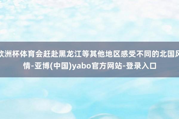 欧洲杯体育会赶赴黑龙江等其他地区感受不同的北国风情-亚博(中国)yabo官方网站-登录入口